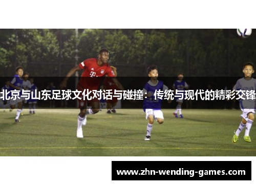 北京与山东足球文化对话与碰撞：传统与现代的精彩交锋