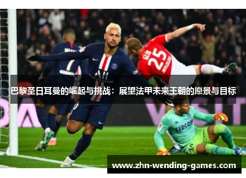 巴黎圣日耳曼的崛起与挑战：展望法甲未来王朝的愿景与目标