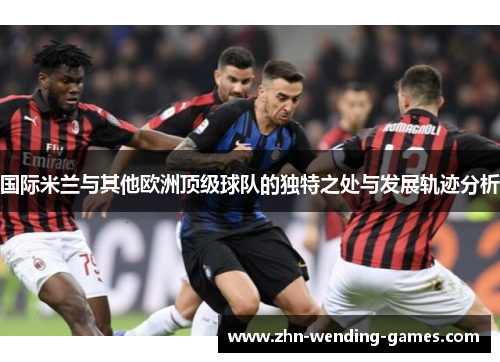 国际米兰与其他欧洲顶级球队的独特之处与发展轨迹分析