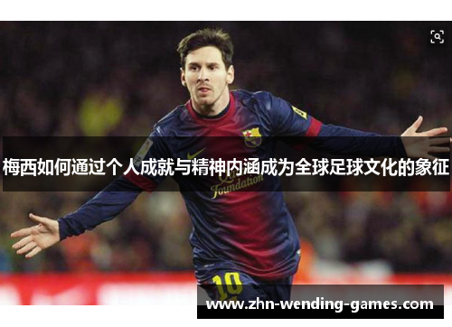 梅西如何通过个人成就与精神内涵成为全球足球文化的象征
