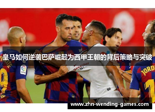 皇马如何逆袭巴萨崛起为西甲王朝的背后策略与突破