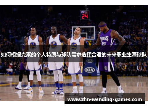 如何根据克莱的个人特质与球队需求选择合适的未来职业生涯球队