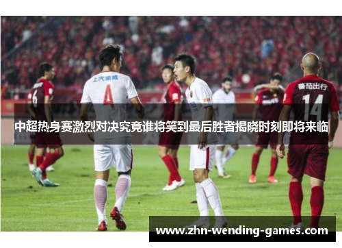 中超热身赛激烈对决究竟谁将笑到最后胜者揭晓时刻即将来临