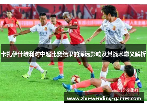 卡扎伊什维利对中超比赛结果的深远影响及其战术意义解析