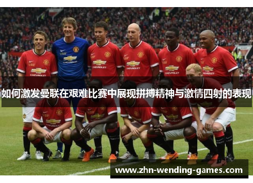 如何激发曼联在艰难比赛中展现拼搏精神与激情四射的表现