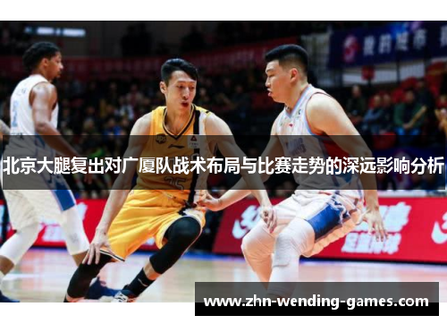 北京大腿复出对广厦队战术布局与比赛走势的深远影响分析