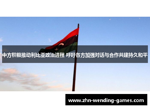 中方积极推动利比亚政治进程 呼吁各方加强对话与合作共建持久和平
