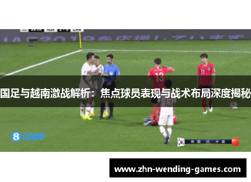 国足与越南激战解析：焦点球员表现与战术布局深度揭秘