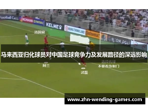 马来西亚归化球员对中国足球竞争力及发展路径的深远影响 马来西亚归化球员对中国足球竞争力及发展路径的深远影响