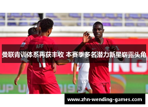 曼联青训体系再获丰收 本赛季多名潜力新星崭露头角 曼联青训体系再获丰收 本赛季多名潜力新星崭露头角