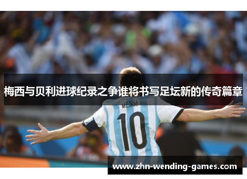 梅西与贝利进球纪录之争谁将书写足坛新的传奇篇章 梅西与贝利进球纪录之争谁将书写足坛新的传奇篇章