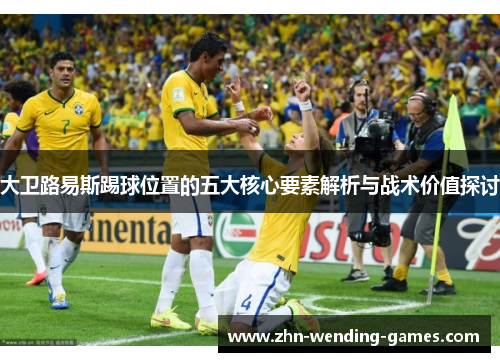 大卫路易斯踢球位置的五大核心要素解析与战术价值探讨