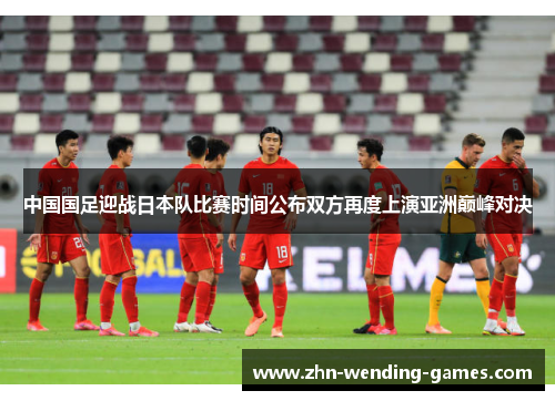 中国国足迎战日本队比赛时间公布双方再度上演亚洲巅峰对决
