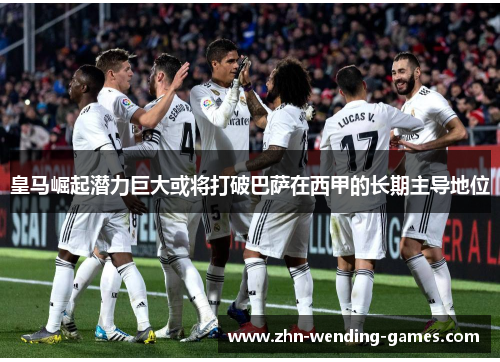 皇马崛起潜力巨大或将打破巴萨在西甲的长期主导地位 皇马崛起潜力巨大或将打破巴萨在西甲的长期主导地位