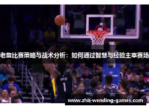 老詹比赛策略与战术分析：如何通过智慧与经验主宰赛场