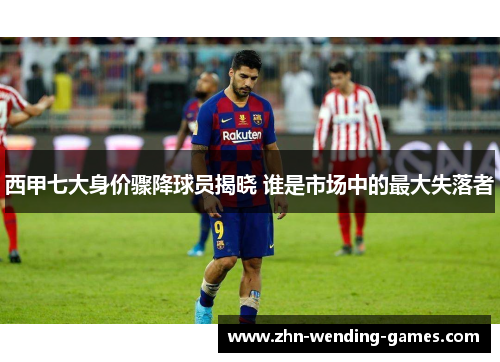 西甲七大身价骤降球员揭晓 谁是市场中的最大失落者