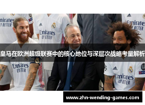 皇马在欧洲超级联赛中的核心地位与深层次战略考量解析 皇马在欧洲超级联赛中的核心地位与深层次战略考量解析