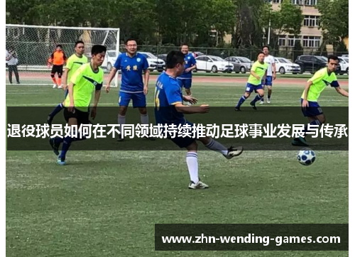 退役球员如何在不同领域持续推动足球事业发展与传承 退役球员如何在不同领域持续推动足球事业发展与传承