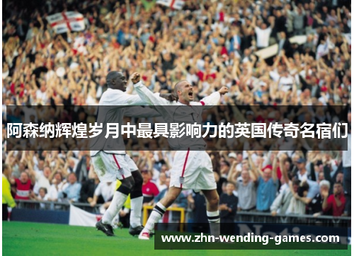 阿森纳辉煌岁月中最具影响力的英国传奇名宿们
