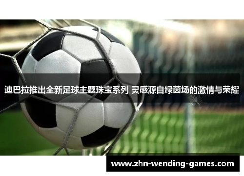 迪巴拉推出全新足球主题珠宝系列 灵感源自绿茵场的激情与荣耀