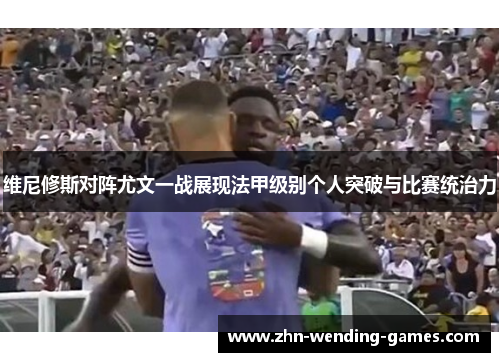 维尼修斯对阵尤文一战展现法甲级别个人突破与比赛统治力 维尼修斯对阵尤文一战展现法甲级别个人突破与比赛统治力