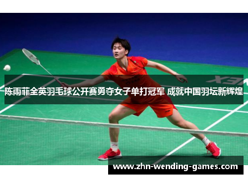 陈雨菲全英羽毛球公开赛勇夺女子单打冠军 成就中国羽坛新辉煌